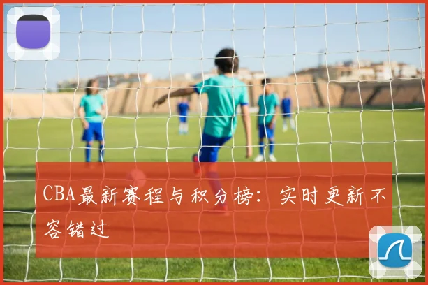CBA最新赛程与积分榜：实时更新不容错过