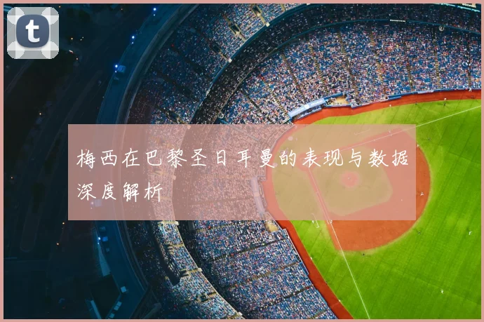 梅西在巴黎圣日耳曼的表现与数据深度解析