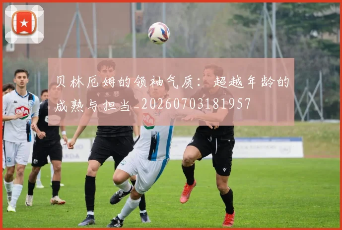 贝林厄姆的领袖气质：超越年龄的成熟与担当_20260703181957