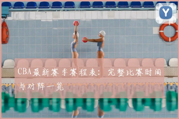CBA最新赛季赛程表：完整比赛时间与对阵一览